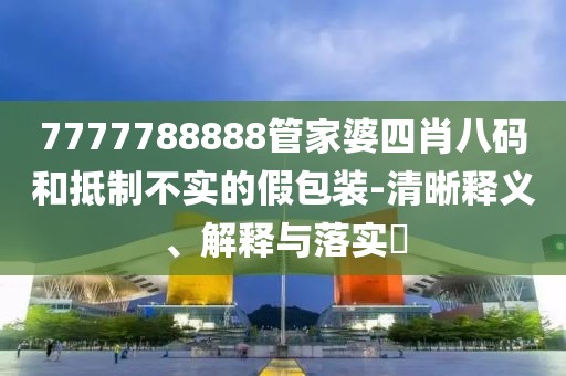 7777788888管家婆四肖八码和抵制不实的假包装-清晰释义、解释与落实​