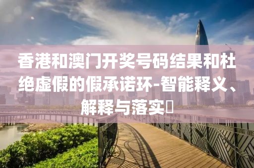 香港和澳门开奖号码结果和杜绝虚假的假承诺环-智能释义、解释与落实​