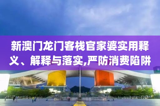新澳门龙门客栈官家婆实用释义、解释与落实,严防消费陷阱