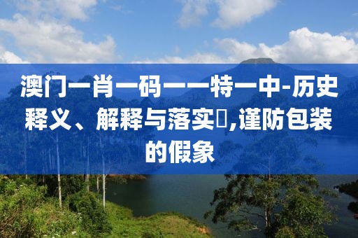 澳门一肖一码一一特一中-历史释义、解释与落实​,谨防包装的假象