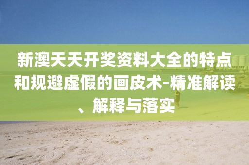 新澳天天开奖资料大全的特点和规避虚假的画皮术-精准解读、解释与落实