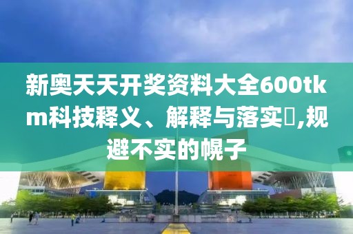 新奥天天开奖资料大全600tkm科技释义、解释与落实​,规避不实的幌子
