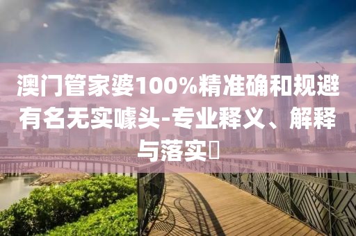 澳门管家婆100%精准确和规避有名无实噱头-专业释义、解释与落实​