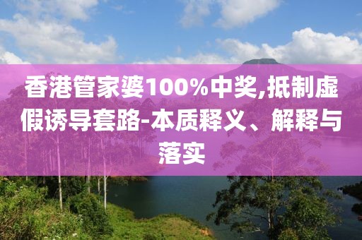 香港管家婆100%中奖,抵制虚假诱导套路-本质释义、解释与落实