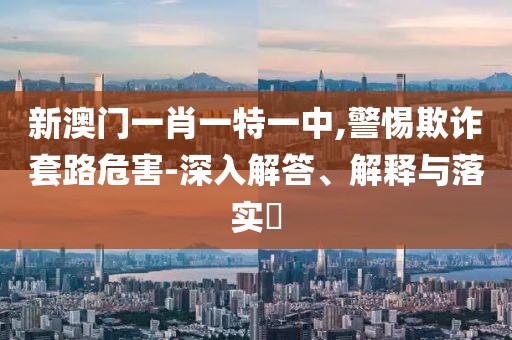 新澳门一肖一特一中,警惕欺诈套路危害-深入解答、解释与落实​