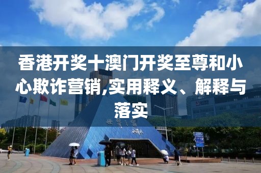 香港开奖十澳门开奖至尊和小心欺诈营销,实用释义、解释与落实