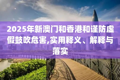 2025年新澳门和香港和谨防虚假鼓吹危害,实用释义、解释与落实