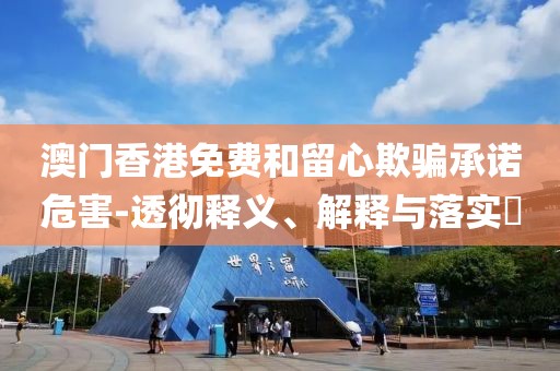 澳门香港免费和留心欺骗承诺危害-透彻释义、解释与落实​