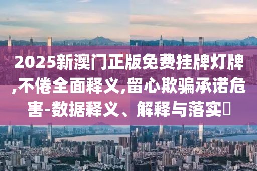 2025新澳门正版免费挂牌灯牌,不倦全面释义,留心欺骗承诺危害-数据释义、解释与落实​